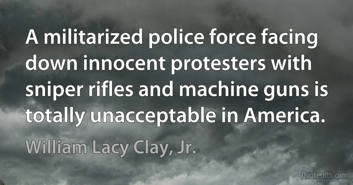 A militarized police force facing down innocent protesters with sniper rifles and machine guns is totally unacceptable in America. (William Lacy Clay, Jr.)