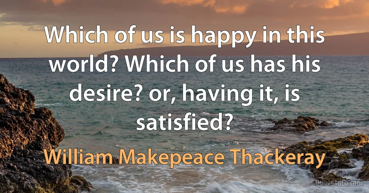 Which of us is happy in this world? Which of us has his desire? or, having it, is satisfied? (William Makepeace Thackeray)