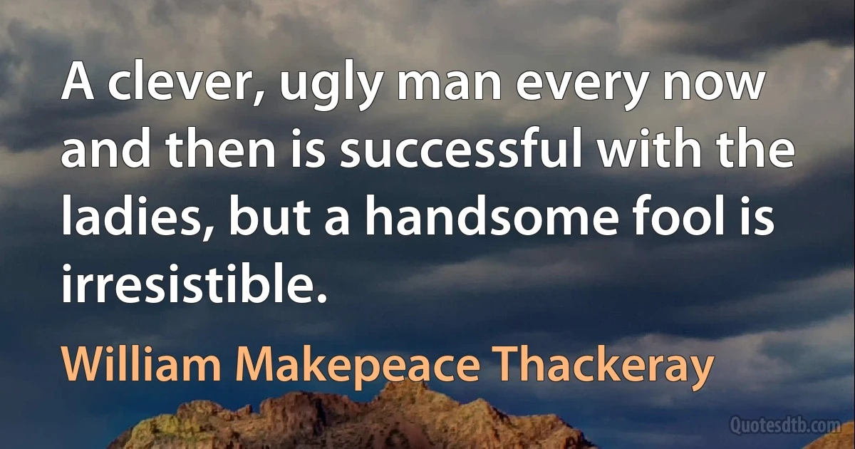 A clever, ugly man every now and then is successful with the ladies, but a handsome fool is irresistible. (William Makepeace Thackeray)