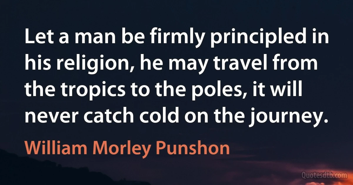 Let a man be firmly principled in his religion, he may travel from the tropics to the poles, it will never catch cold on the journey. (William Morley Punshon)