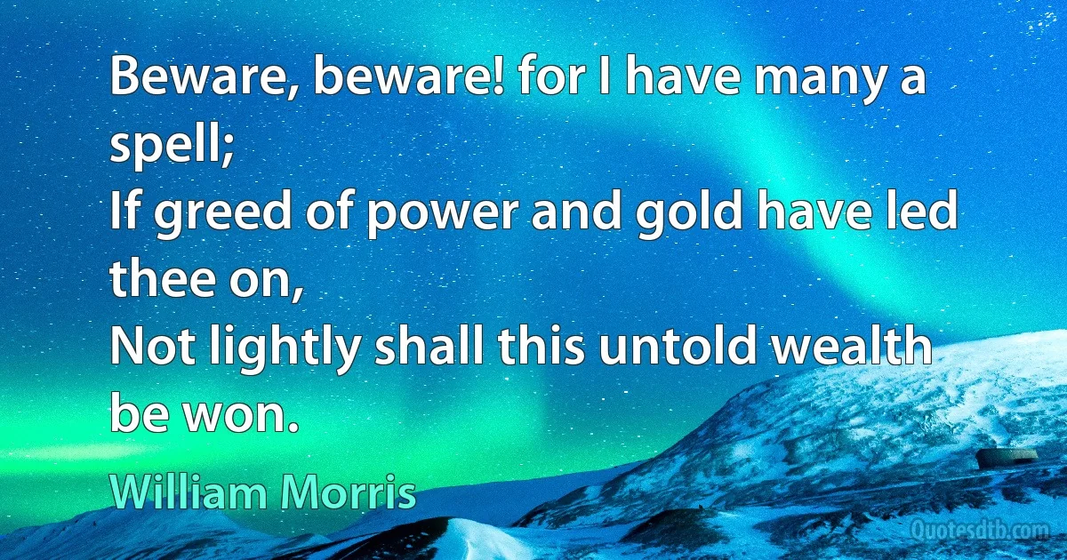 Beware, beware! for I have many a spell;
If greed of power and gold have led thee on,
Not lightly shall this untold wealth be won. (William Morris)