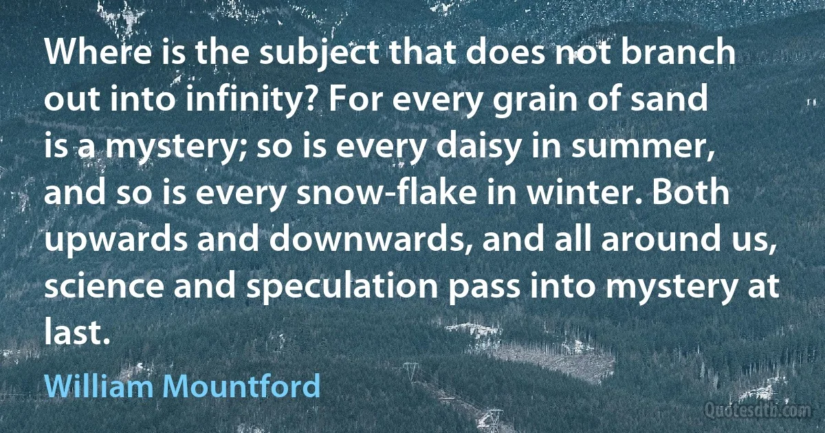 Where is the subject that does not branch out into infinity? For every grain of sand is a mystery; so is every daisy in summer, and so is every snow-flake in winter. Both upwards and downwards, and all around us, science and speculation pass into mystery at last. (William Mountford)