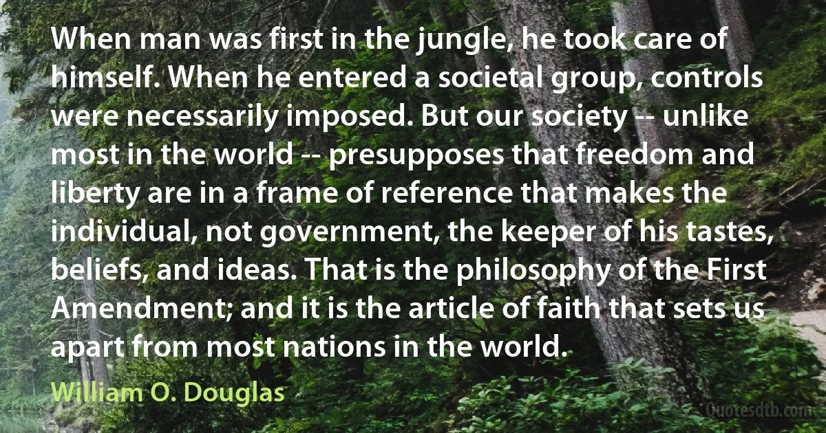 When man was first in the jungle, he took care of himself. When he entered a societal group, controls were necessarily imposed. But our society -- unlike most in the world -- presupposes that freedom and liberty are in a frame of reference that makes the individual, not government, the keeper of his tastes, beliefs, and ideas. That is the philosophy of the First Amendment; and it is the article of faith that sets us apart from most nations in the world. (William O. Douglas)