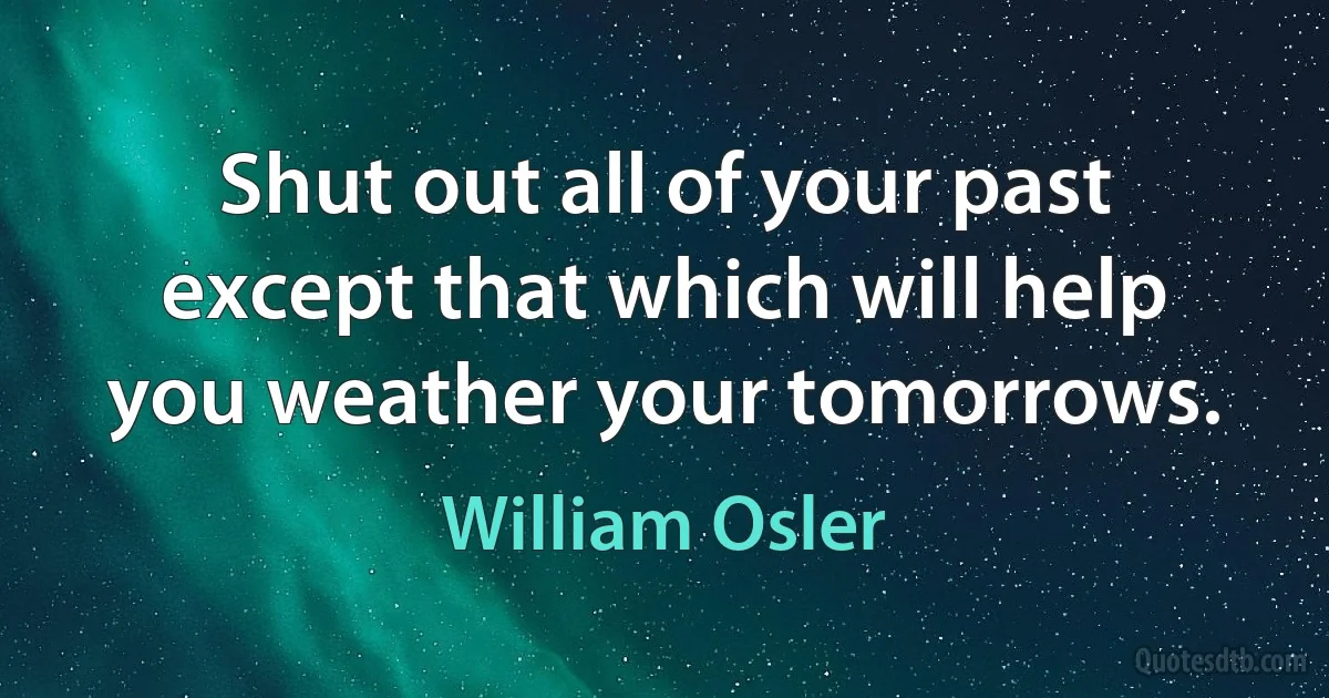 Shut out all of your past except that which will help you weather your tomorrows. (William Osler)