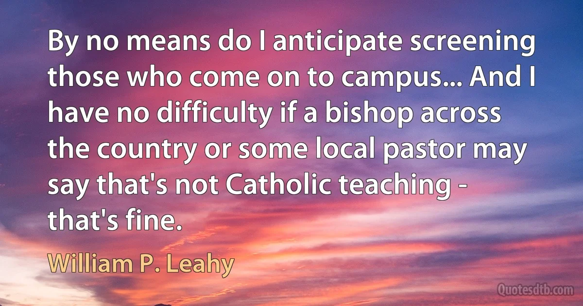 By no means do I anticipate screening those who come on to campus... And I have no difficulty if a bishop across the country or some local pastor may say that's not Catholic teaching - that's fine. (William P. Leahy)