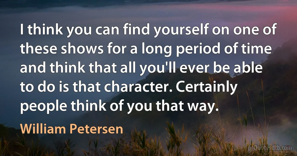 I think you can find yourself on one of these shows for a long period of time and think that all you'll ever be able to do is that character. Certainly people think of you that way. (William Petersen)