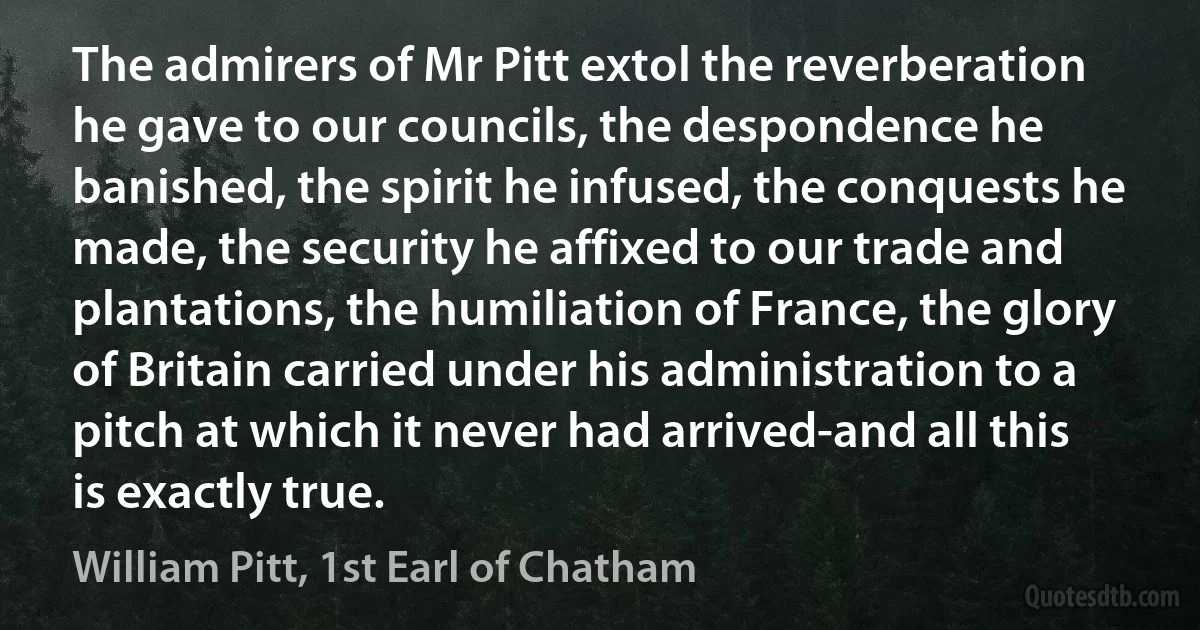 The admirers of Mr Pitt extol the reverberation he gave to our councils, the despondence he banished, the spirit he infused, the conquests he made, the security he affixed to our trade and plantations, the humiliation of France, the glory of Britain carried under his administration to a pitch at which it never had arrived-and all this is exactly true. (William Pitt, 1st Earl of Chatham)