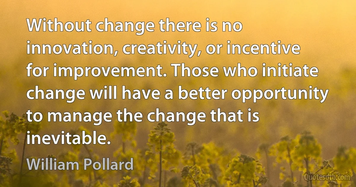 Without change there is no innovation, creativity, or incentive for improvement. Those who initiate change will have a better opportunity to manage the change that is inevitable. (William Pollard)