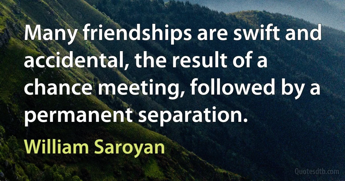 Many friendships are swift and accidental, the result of a chance meeting, followed by a permanent separation. (William Saroyan)