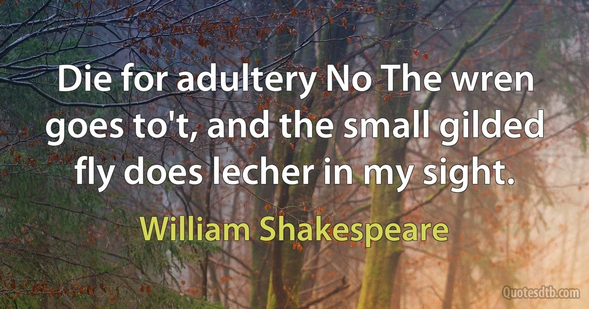 Die for adultery No The wren goes to't, and the small gilded fly does lecher in my sight. (William Shakespeare)