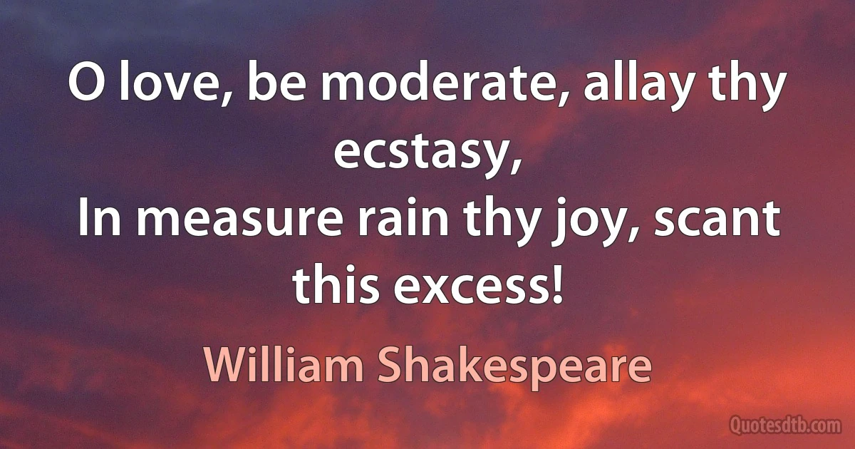 O love, be moderate, allay thy ecstasy,
In measure rain thy joy, scant this excess! (William Shakespeare)