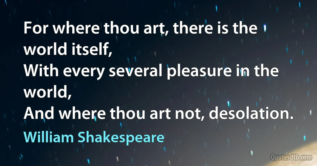 For where thou art, there is the world itself,
With every several pleasure in the world,
And where thou art not, desolation. (William Shakespeare)