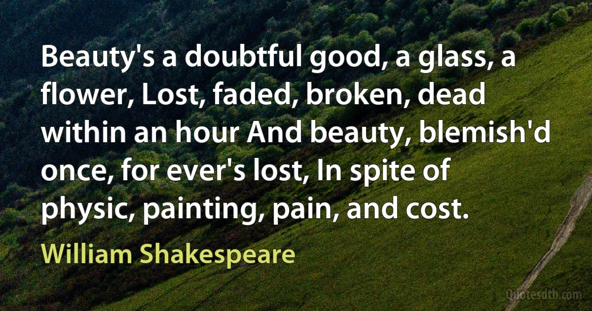 Beauty's a doubtful good, a glass, a flower, Lost, faded, broken, dead within an hour And beauty, blemish'd once, for ever's lost, In spite of physic, painting, pain, and cost. (William Shakespeare)