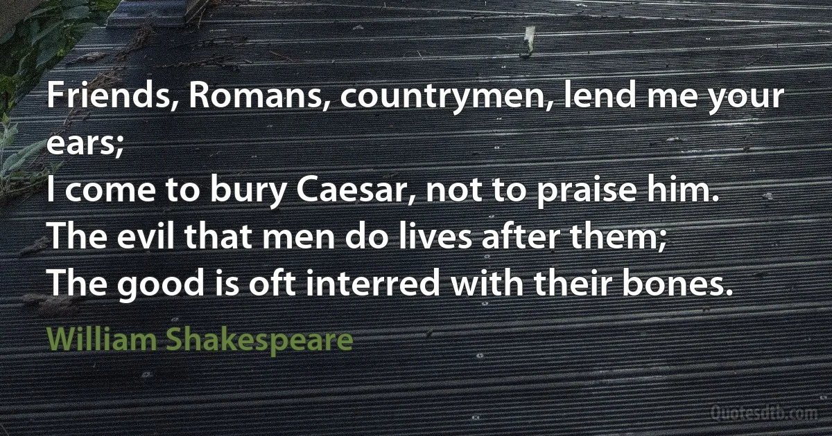 Friends, Romans, countrymen, lend me your ears;
I come to bury Caesar, not to praise him.
The evil that men do lives after them;
The good is oft interred with their bones. (William Shakespeare)