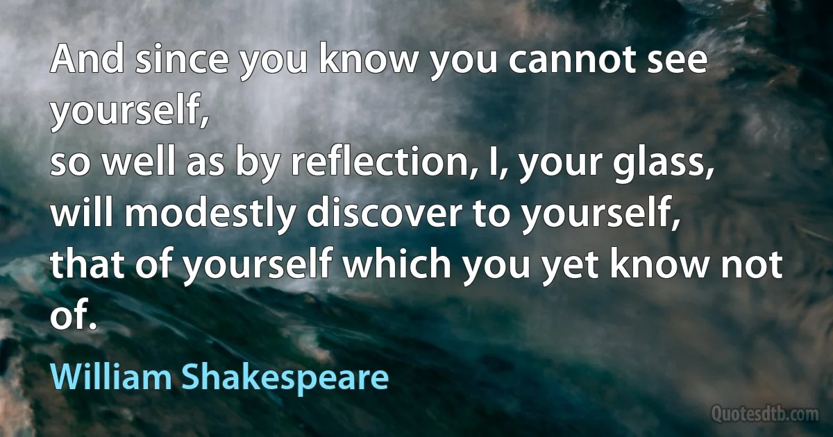 And since you know you cannot see yourself,
so well as by reflection, I, your glass,
will modestly discover to yourself,
that of yourself which you yet know not of. (William Shakespeare)