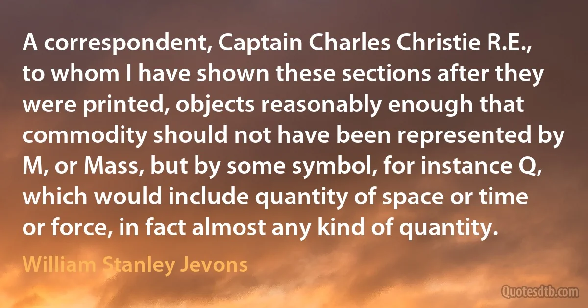 A correspondent, Captain Charles Christie R.E., to whom I have shown these sections after they were printed, objects reasonably enough that commodity should not have been represented by M, or Mass, but by some symbol, for instance Q, which would include quantity of space or time or force, in fact almost any kind of quantity. (William Stanley Jevons)