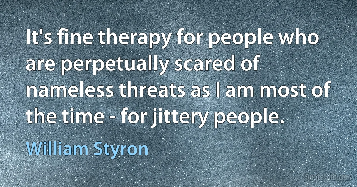 It's fine therapy for people who are perpetually scared of nameless threats as I am most of the time - for jittery people. (William Styron)