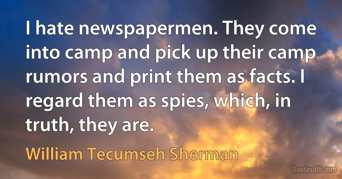 I hate newspapermen. They come into camp and pick up their camp rumors and print them as facts. I regard them as spies, which, in truth, they are. (William Tecumseh Sherman)