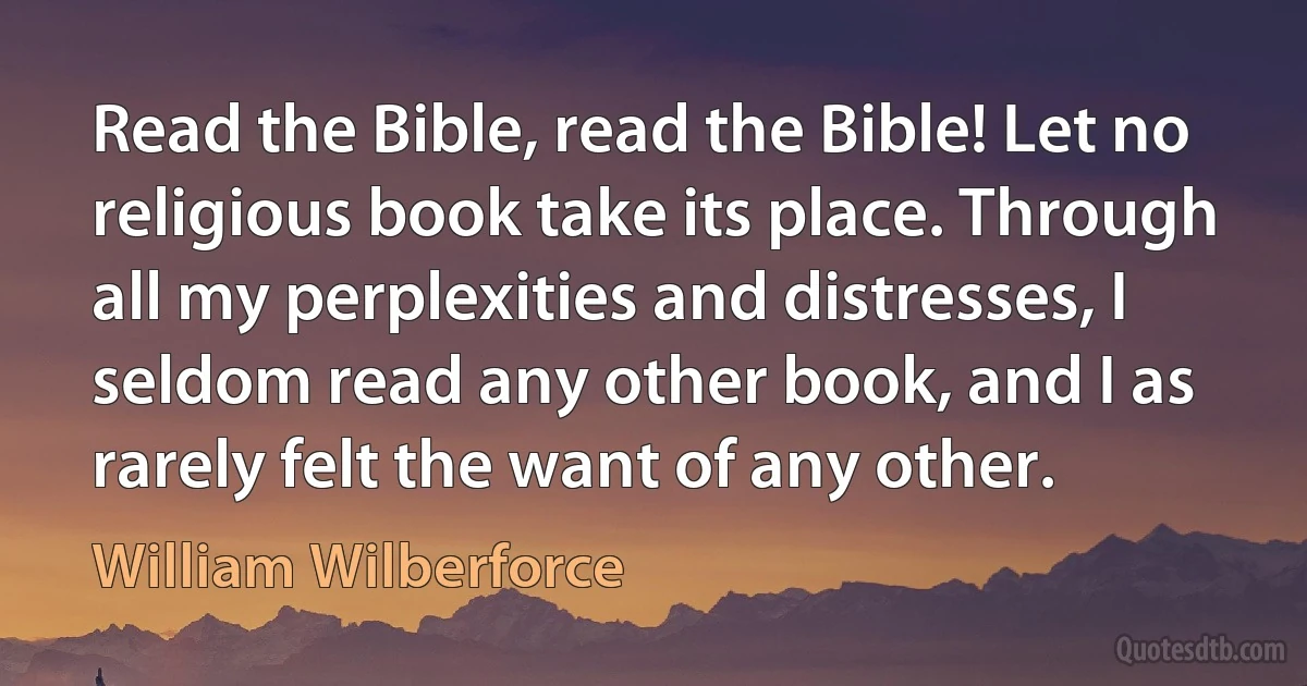 Read the Bible, read the Bible! Let no religious book take its place. Through all my perplexities and distresses, I seldom read any other book, and I as rarely felt the want of any other. (William Wilberforce)