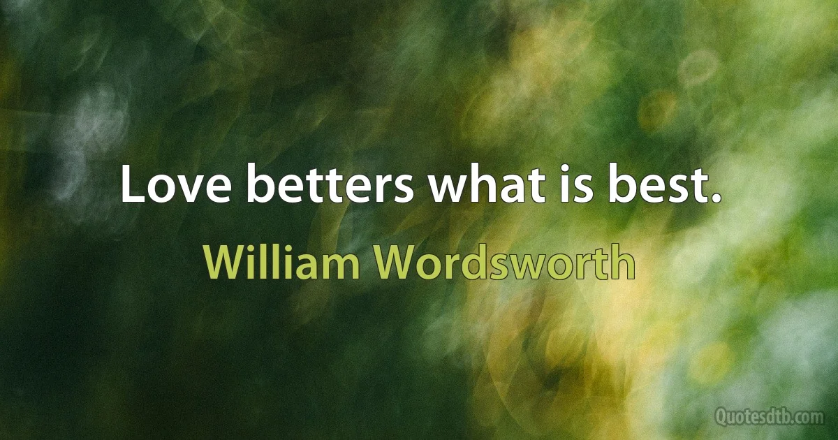 Love betters what is best. (William Wordsworth)