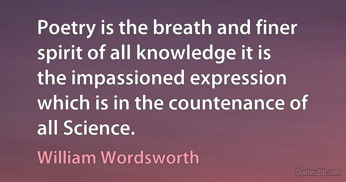 Poetry is the breath and finer spirit of all knowledge it is the impassioned expression which is in the countenance of all Science. (William Wordsworth)