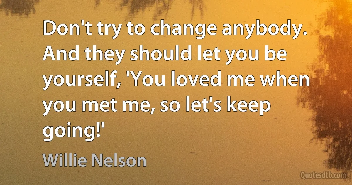 Don't try to change anybody. And they should let you be yourself, 'You loved me when you met me, so let's keep going!' (Willie Nelson)