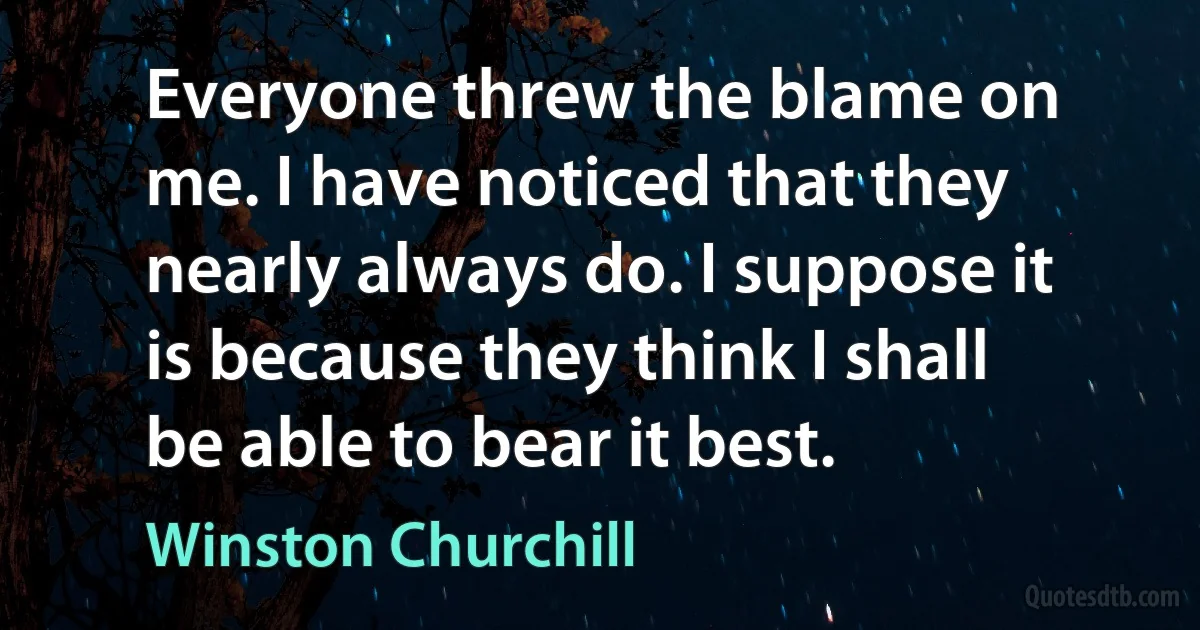 Everyone threw the blame on me. I have noticed that they nearly always do. I suppose it is because they think I shall be able to bear it best. (Winston Churchill)