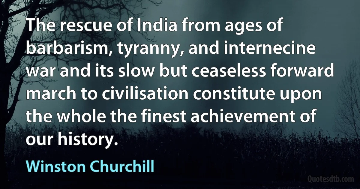 The rescue of India from ages of barbarism, tyranny, and internecine war and its slow but ceaseless forward march to civilisation constitute upon the whole the finest achievement of our history. (Winston Churchill)