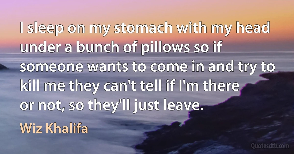 I sleep on my stomach with my head under a bunch of pillows so if someone wants to come in and try to kill me they can't tell if I'm there or not, so they'll just leave. (Wiz Khalifa)