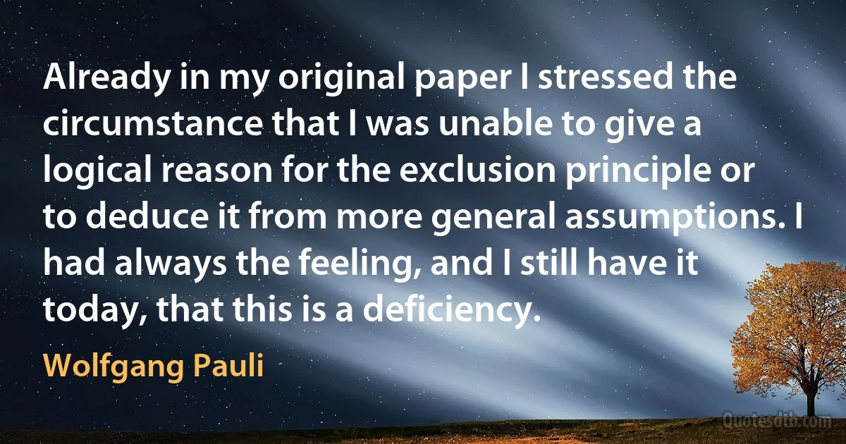 Already in my original paper I stressed the circumstance that I was unable to give a logical reason for the exclusion principle or to deduce it from more general assumptions. I had always the feeling, and I still have it today, that this is a deficiency. (Wolfgang Pauli)