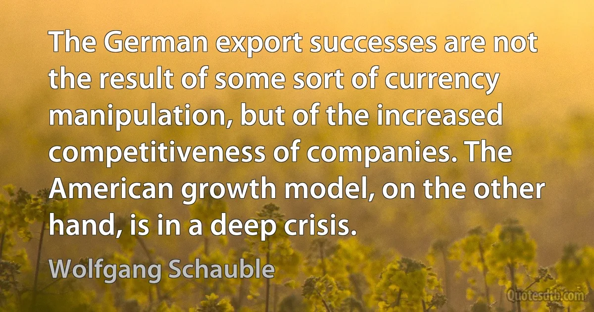 The German export successes are not the result of some sort of currency manipulation, but of the increased competitiveness of companies. The American growth model, on the other hand, is in a deep crisis. (Wolfgang Schauble)