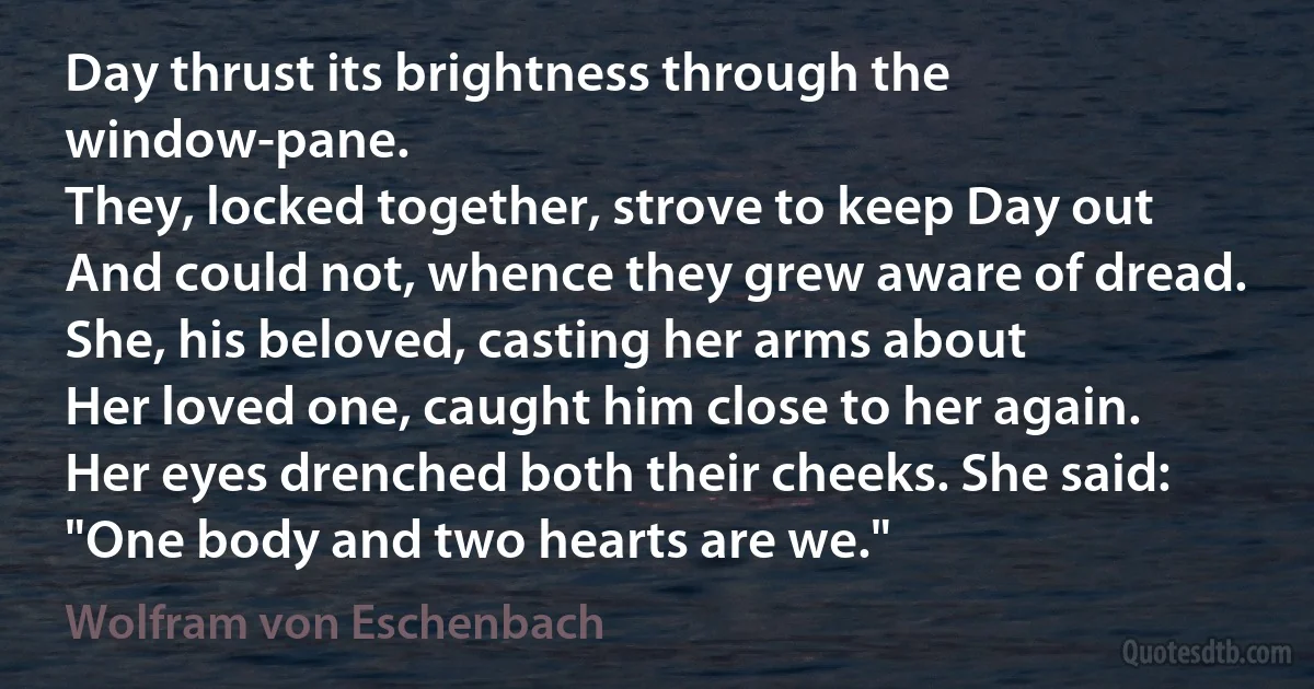 Day thrust its brightness through the window-pane.
They, locked together, strove to keep Day out
And could not, whence they grew aware of dread.
She, his beloved, casting her arms about
Her loved one, caught him close to her again.
Her eyes drenched both their cheeks. She said:
"One body and two hearts are we." (Wolfram von Eschenbach)