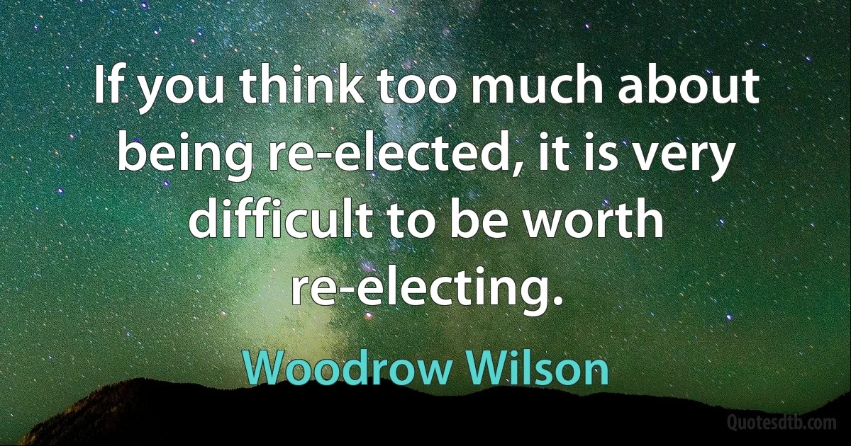 If you think too much about being re-elected, it is very difficult to be worth re-electing. (Woodrow Wilson)