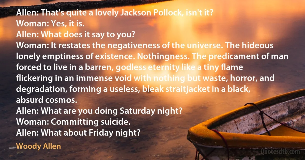 Allen: That's quite a lovely Jackson Pollock, isn't it?
Woman: Yes, it is.
Allen: What does it say to you?
Woman: It restates the negativeness of the universe. The hideous lonely emptiness of existence. Nothingness. The predicament of man forced to live in a barren, godless eternity like a tiny flame flickering in an immense void with nothing but waste, horror, and degradation, forming a useless, bleak straitjacket in a black, absurd cosmos.
Allen: What are you doing Saturday night?
Woman: Committing suicide.
Allen: What about Friday night? (Woody Allen)