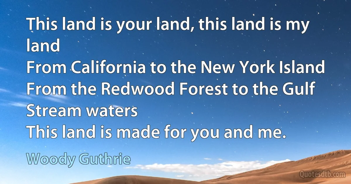 This land is your land, this land is my land
From California to the New York Island
From the Redwood Forest to the Gulf Stream waters
This land is made for you and me. (Woody Guthrie)