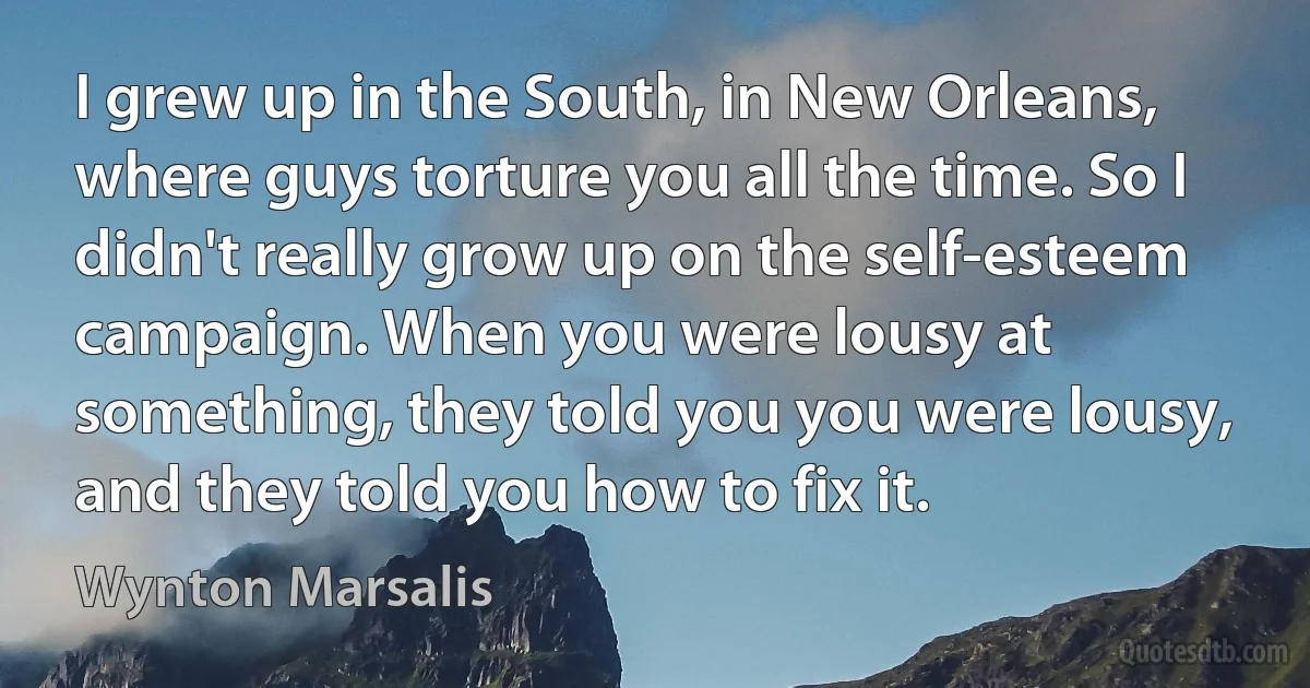 I grew up in the South, in New Orleans, where guys torture you all the time. So I didn't really grow up on the self-esteem campaign. When you were lousy at something, they told you you were lousy, and they told you how to fix it. (Wynton Marsalis)