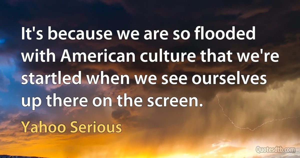 It's because we are so flooded with American culture that we're startled when we see ourselves up there on the screen. (Yahoo Serious)