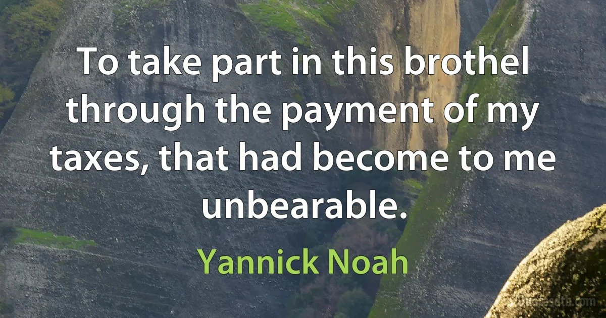 To take part in this brothel through the payment of my taxes, that had become to me unbearable. (Yannick Noah)