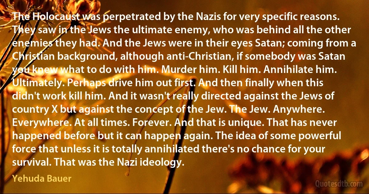 The Holocaust was perpetrated by the Nazis for very specific reasons. They saw in the Jews the ultimate enemy, who was behind all the other enemies they had. And the Jews were in their eyes Satan; coming from a Christian background, although anti-Christian, if somebody was Satan you knew what to do with him. Murder him. Kill him. Annihilate him. Ultimately. Perhaps drive him out first. And then finally when this didn't work kill him. And it wasn't really directed against the Jews of country X but against the concept of the Jew. The Jew. Anywhere. Everywhere. At all times. Forever. And that is unique. That has never happened before but it can happen again. The idea of some powerful force that unless it is totally annihilated there's no chance for your survival. That was the Nazi ideology. (Yehuda Bauer)