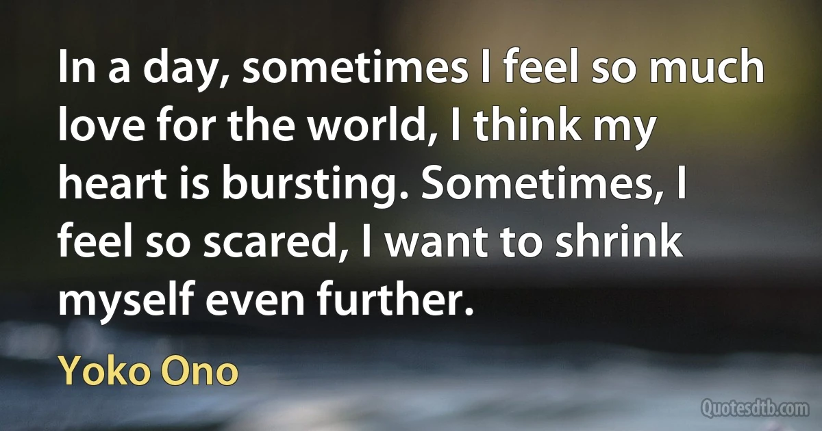 In a day, sometimes I feel so much love for the world, I think my heart is bursting. Sometimes, I feel so scared, I want to shrink myself even further. (Yoko Ono)