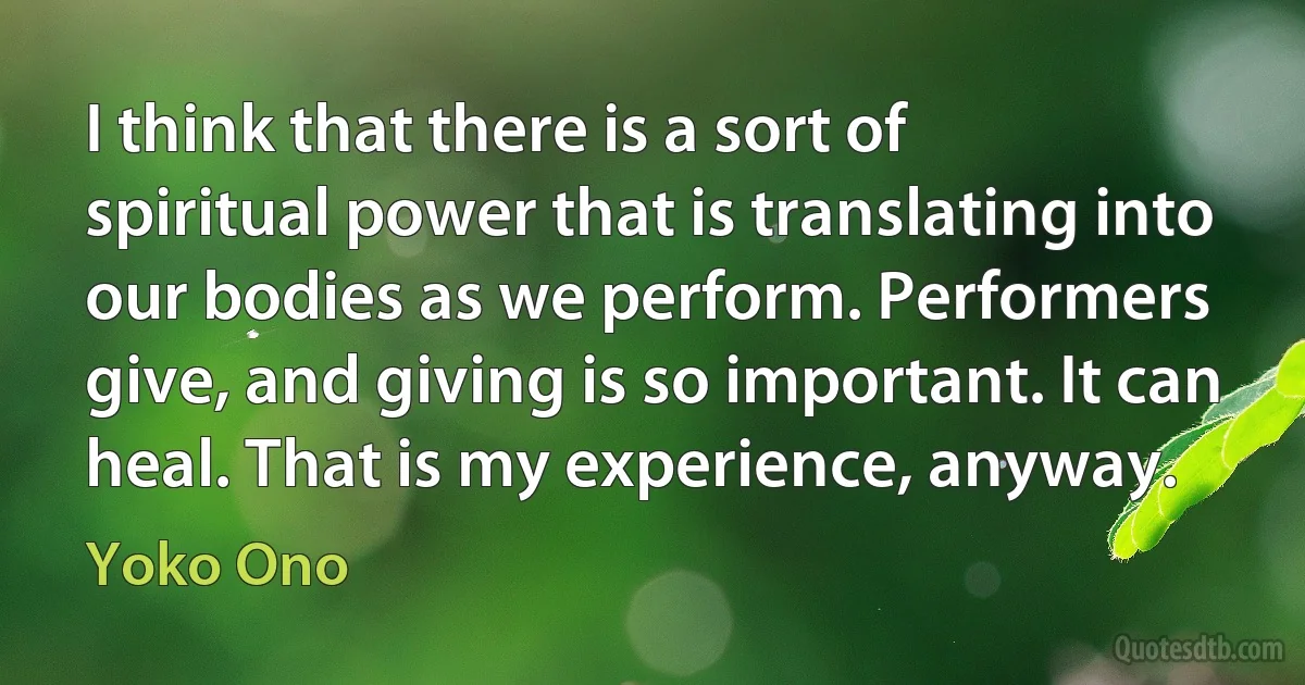 I think that there is a sort of spiritual power that is translating into our bodies as we perform. Performers give, and giving is so important. It can heal. That is my experience, anyway. (Yoko Ono)