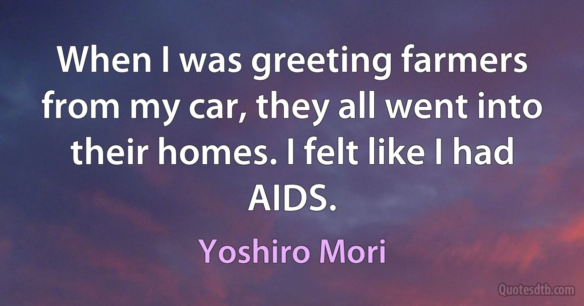 When I was greeting farmers from my car, they all went into their homes. I felt like I had AIDS. (Yoshiro Mori)