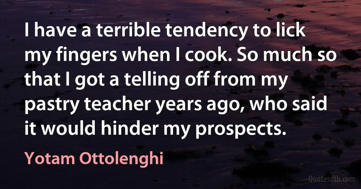 I have a terrible tendency to lick my fingers when I cook. So much so that I got a telling off from my pastry teacher years ago, who said it would hinder my prospects. (Yotam Ottolenghi)