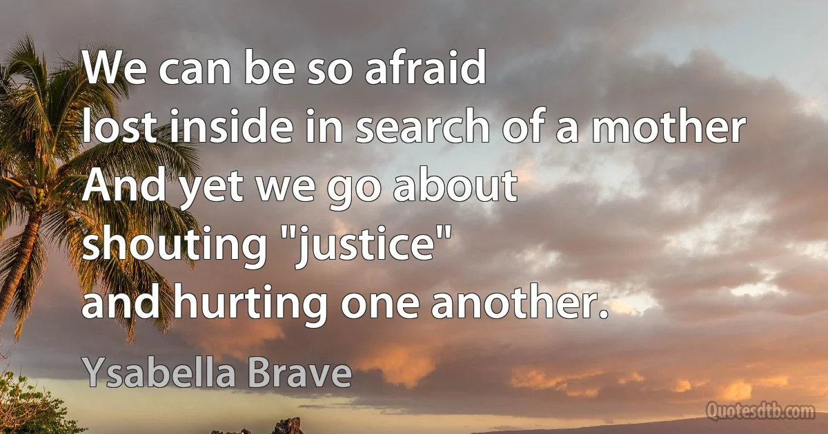 We can be so afraid
lost inside in search of a mother
And yet we go about
shouting "justice"
and hurting one another. (Ysabella Brave)