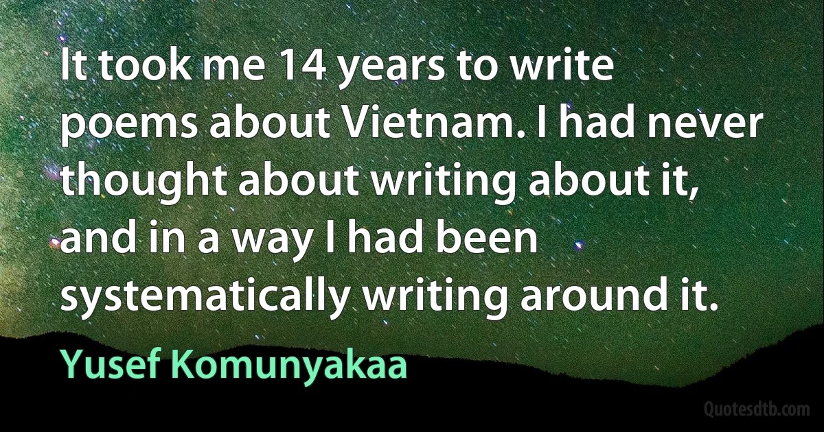 It took me 14 years to write poems about Vietnam. I had never thought about writing about it, and in a way I had been systematically writing around it. (Yusef Komunyakaa)