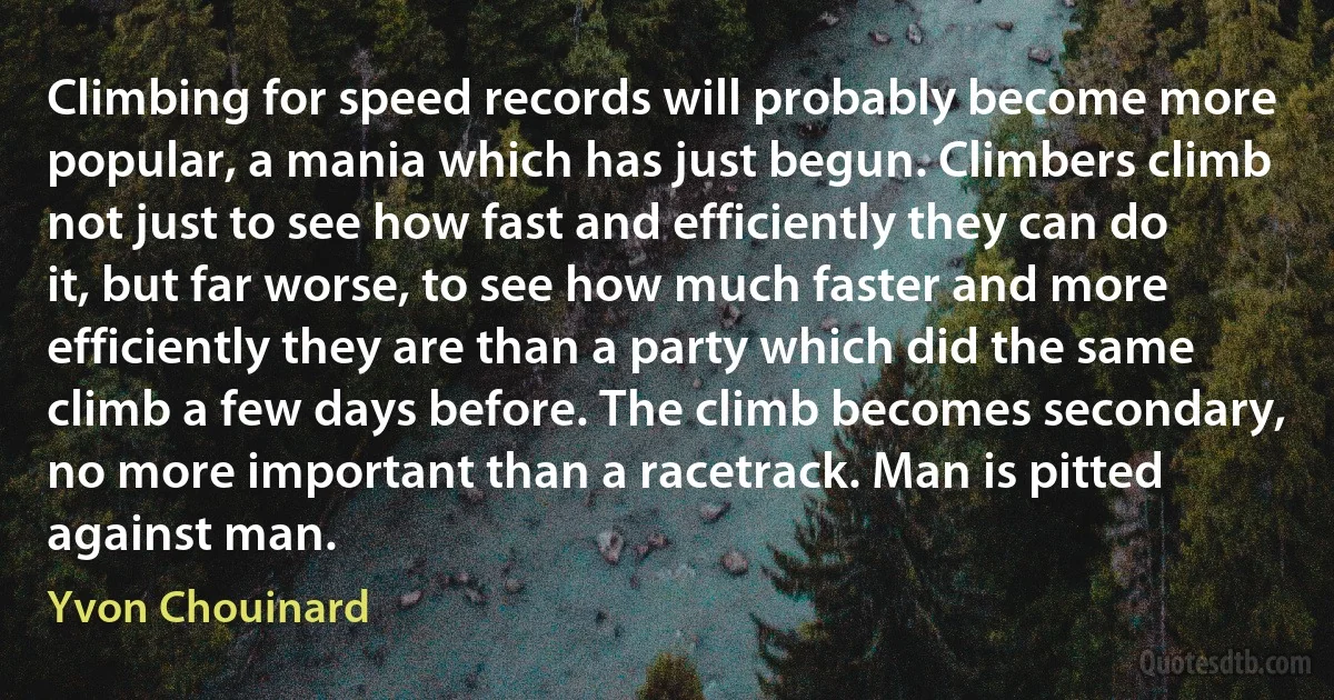 Climbing for speed records will probably become more popular, a mania which has just begun. Climbers climb not just to see how fast and efficiently they can do it, but far worse, to see how much faster and more efficiently they are than a party which did the same climb a few days before. The climb becomes secondary, no more important than a racetrack. Man is pitted against man. (Yvon Chouinard)