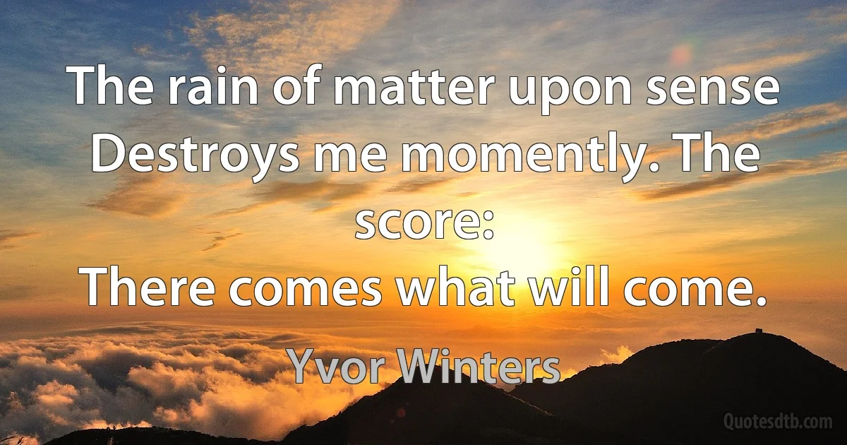 The rain of matter upon sense
Destroys me momently. The score:
There comes what will come. (Yvor Winters)