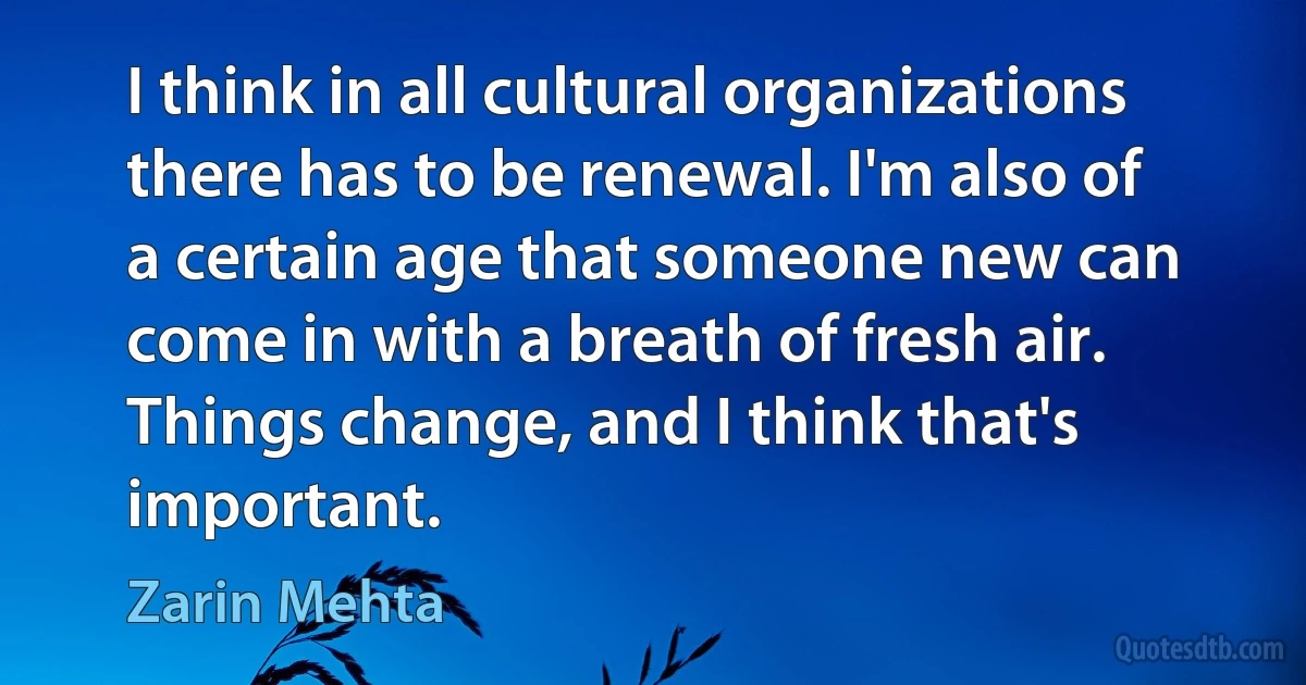 I think in all cultural organizations there has to be renewal. I'm also of a certain age that someone new can come in with a breath of fresh air. Things change, and I think that's important. (Zarin Mehta)