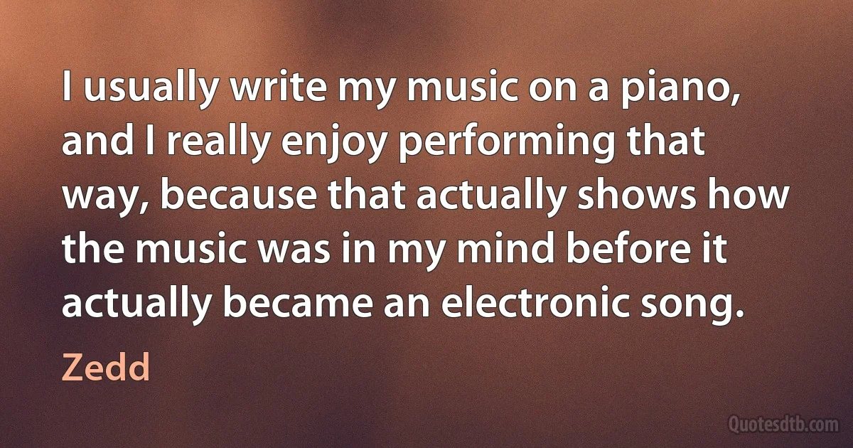 I usually write my music on a piano, and I really enjoy performing that way, because that actually shows how the music was in my mind before it actually became an electronic song. (Zedd)