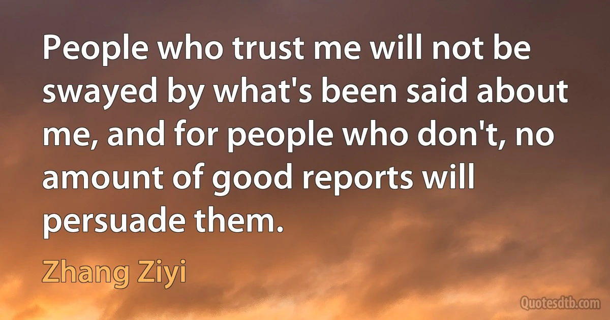 People who trust me will not be swayed by what's been said about me, and for people who don't, no amount of good reports will persuade them. (Zhang Ziyi)